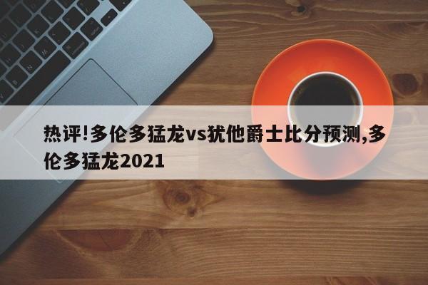 热评!多伦多猛龙vs犹他爵士比分预测,多伦多猛龙2021