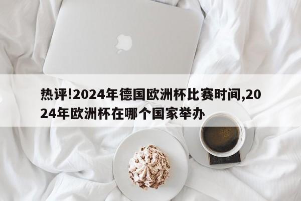 热评!2024年德国欧洲杯比赛时间,2024年欧洲杯在哪个国家举办