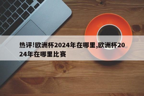 热评!欧洲杯2024年在哪里,欧洲杯2024年在哪里比赛