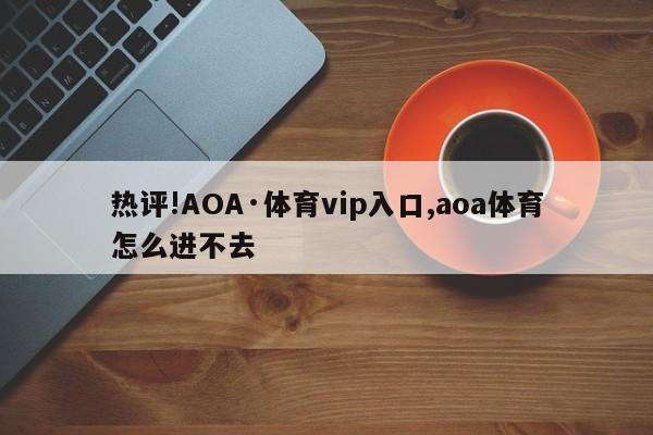 热评!AOA·体育vip入口,aoa体育怎么进不去