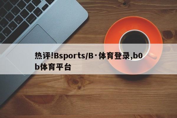 热评!Bsports/B·体育登录,b0b体育平台