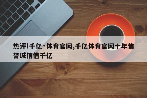 热评!千亿·体育官网,千亿体育官网十年信誉诚信值千亿