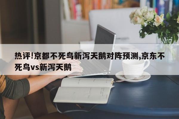 热评!京都不死鸟新泻天鹅对阵预测,京东不死鸟vs新泻天鹅