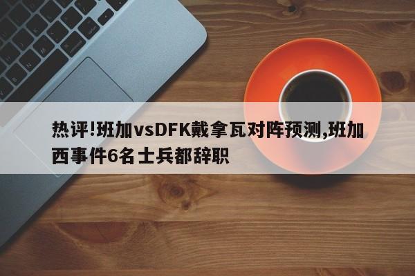 热评!班加vsDFK戴拿瓦对阵预测,班加西事件6名士兵都辞职